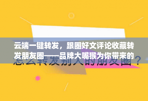 云端一键转发，跟圈好文评论收藏转发朋友圈——品牌大嘴猴为你带来的社交新体验