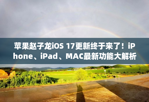 苹果赵子龙iOS 17更新终于来了！iPhone、iPad、MAC最新功能大解析