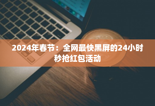 2024年春节：全网最快黑屏的24小时秒抢红包活动