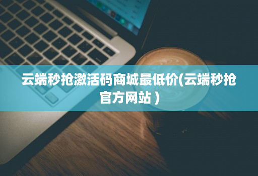 云端秒抢激活码商城最低价(云端秒抢官方网站 )