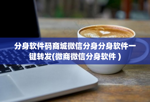 分身软件码商城微信分身分身软件一键转发(微商微信分身软件 )