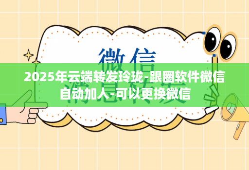 2025年云端转发玲珑-跟圈软件微信自动加人-可以更换微信