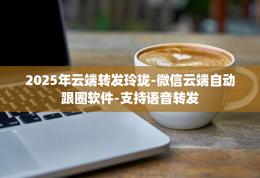 2025年云端转发玲珑-微信云端自动跟圈软件-支持语音转发