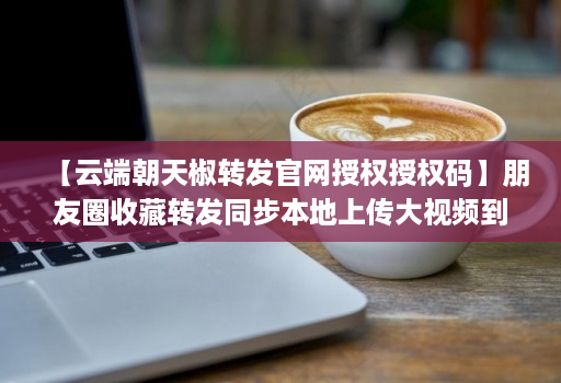 【云端朝天椒转发官网授权授权码】朋友圈收藏转发同步本地上传大视频到朋友圈语音转发自动通过好友并回复本地上传相册大视频