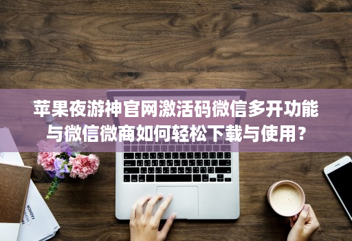 苹果夜游神官网激活码微信多开功能与微信微商如何轻松下载与使用？