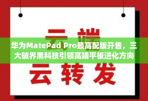 华为MatePad Pro最高配版开售，三大破界黑科技引领高端平板进化方向