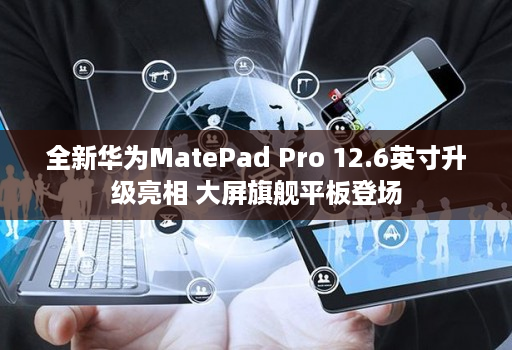 全新华为MatePad Pro 12.6英寸升级亮相 大屏旗舰平板登场